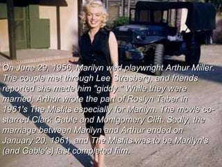 On June 29, 1956, Marilyn wed playwright Arthur Miller.  The couple met through Lee Strasberg, and friends reported she made him "giddy." While they were married, Arthur wrote the part of Roslyn Taber in 1961's The Misfits especially for Marilyn. The movie co-starred Clark Gable and Montgomery Clift. Sadly, the marriage between Marilyn and Arthur ended on January 20, 1961, and The Misfits was to be Marilyn's  (and Gable's) last completed film. 