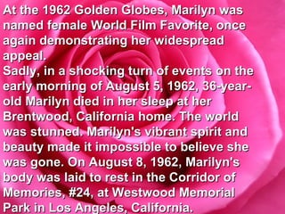 At the 1962 Golden Globes, Marilyn was named female World Film Favorite, once again demonstrating her widespread appeal.  Sadly, in a shocking turn of events on the early morning of August 5, 1962, 36-year-old Marilyn died in her sleep at her Brentwood, California home. The world was stunned. Marilyn's vibrant spirit and beauty made it impossible to believe she was gone. On August 8, 1962, Marilyn's body was laid to rest in the Corridor of Memories, #24, at Westwood Memorial Park in Los Angeles, California. 