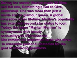 During her career, Marilyn made 30 films  and left one, Something's Got to Give, unfinished. She was more than just a  movie star or glamour queen. A global  sensation in her lifetime, Marilyn's popularity  has extended beyond star status to icon.  Today, the name "Marilyn Monroe" is  synonymous with beauty,  sensualityand effervescence.  She remains an inspiration to all who strive to overcome personal obstacles for the  goal of achieving greatness. 