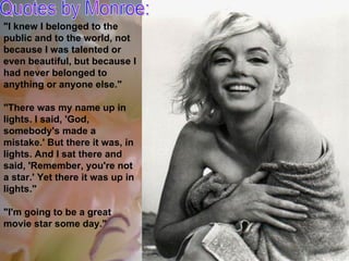 Quotes by Monroe: "I knew I belonged to the public and to the world, not because I was talented or even beautiful, but because I had never belonged to anything or anyone else." "There was my name up in lights. I said, 'God, somebody's made a mistake.' But there it was, in lights. And I sat there and said, 'Remember, you're not a star.' Yet there it was up in lights." "I'm going to be a great movie star some day." 