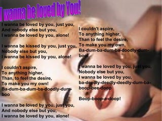 I wanna be loved by you, just you, And nobody else but you, I wanna be loved by you, alone! I wanna be kissed by you, just you, Nobody else but you, I wanna be kissed by you, alone! I couldn't aspire, To anything higher, Than, to feel the desire, To make you my own! Ba-dum-ba-dum-ba-doodly-dum-boo I wanna be loved by you, just you, And nobody else but you, I wanna be loved by you, alone! I couldn't aspire, To anything higher, Than to feel the desire, To make you my own, Ba-dum-ba-dum-ba-doodly-dum-boo! I wanna be loved by you, just you, Nobody else but you, I wanna be loved by you,  ba-deedly-deedly-deedly-dum-ba-boop-bee-doop Boop-boop-a-doop! I wanna be loved by You! 
