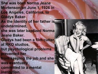 She was born Norma Jeane Mortenson on June 1, 1926 in  Los Angeles, California, to Gladys Baker.  As the identity of her father is undetermined,  she was later baptized Norma Jeane Baker.  Gladys had been a film cutter at RKO studios,  but psychological problems prevented her  from keeping the job and she was eventually  committed to a mental institution. 