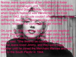 Norma Jeane spent most of her childhood in foster homes and orphanages until 1937, when she moved in with family friend Grace McKee Goddard. Unfortunately, when Grace's husband was transferred to the East Coast in 1942, the couple couldn't afford to take 16-year-old Norma Jeane with them. Norma Jeane had two options: return to the orphanage or get married.  On June 19, 1942 she wed her 21-year-old neighbor Jimmy Dougherty, whom she had been dating for six months. "She was a sweet, generous and religious girl," Jimmy said. "She liked to be cuddled." By all accounts Norma Jeane loved Jimmy, and they were happy together until he joined the Merchant Marines and was sent to the South Pacific in 1944. 
