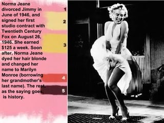 Norma Jeane divorced Jimmy in June of 1946, and signed her first studio contract with Twentieth Century Fox on August 26, 1946. She earned  $125 a week. Soon after, Norma Jeane dyed her hair blonde and changed her name to Marilyn Monroe (borrowing her grandmother's last name). The rest, as the saying goes, is history. 