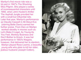 Marilyn's first movie role was a  bit part in 1947's The Shocking  Miss Pilgrim. She played a series of inconsequential characters until  1950, when John Huston's thriller  The Asphalt Jungle provided her  with a small but influential role.  Later that year, Marilyn's performance  as Claudia Caswell in All About Eve (starring Bette Davis) earned her  further praise. From then on Marilyn worked steadily in movies such as:  Let's Make It Legal, As Young As  You Feel, Monkey Business and  Don't Bother to Knock. It was her  performance in 1953's Niagara,  however, that delivered her to stardom. Marilyn played Rose Loomis, a beautiful young wife who plots to kill her older,  jealous husband (Joseph Cotten). 