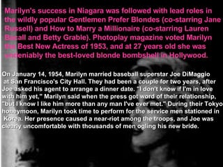 Marilyn's success in Niagara was followed with lead roles in  the wildly popular Gentlemen Prefer Blondes (co-starring Jane  Russell) and How to Marry a Millionaire (co-starring Lauren  Bacall and Betty Grable). Photoplay magazine voted Marilyn  the Best New Actress of 1953, and at 27 years old she was  undeniably the best-loved blonde bombshell in Hollywood. On January 14, 1954, Marilyn married baseball superstar Joe DiMaggio at San Francisco's City Hall. They had been a couple for two years, after  Joe asked his agent to arrange a dinner date. "I don't know if I'm in love  with him yet," Marilyn said when the press got word of their relationship,  "but I know I like him more than any man I've ever met." During their Tokyo  honeymoon, Marilyn took time to perform for the service men stationed in Korea. Her presence caused a near-riot among the troops, and Joe was  clearly uncomfortable with thousands of men ogling his new bride. 
