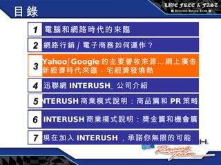 目錄 電腦和網路時代的來臨 1 網路行銷 / 電子商務如何運作？  2 Yahoo/Google 的主要營收來源…網上廣告 新經濟時代來臨－宅經濟發燒熱 3 5 INTERUSH 商業模式說明：商品篇和 PR 策略篇 迅聯網 INTERUSH_ 公司介紹 4 INTERUSH 商業模式說明：獎金篇和機會篇 6 現在加入 INTERUSH ，承諾你無限的可能 7 