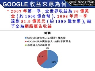 GOOGLE 收益來源為何 ? 2007 年 第一季 , 全世界收益為 36 億美金 ( 約 1000 億台幣 ),  2008 年第一季 達到 51.9 億美元 ( 約 1500 億台幣 ), 幾乎全為 網路廣告收益 