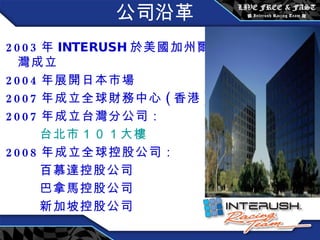 公司沿革 2003 年 INTERUSH 於 美國加州爾灣成立 2004 年展開日本市場 2007 年成立全球財務中心 ( 香港 ) 2007 年成立台灣分公司： 台北市 １０１ 大樓 2008 年成立全球控股公司： 百慕達控股公司 巴拿馬控股公司 新加坡控股公司 