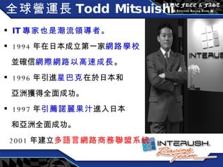 全球營運長 Todd Mitsuishi IT 專家也是潮流領導者。 1994 年在日本成立第一家 網路學校 並確信 網際網路以高速成長 。 1996 年引進 星巴克 在於日本和 亞洲獲得全面成功。 1997 年 引薦諾麗果汁 進入日本 和亞洲全面成功。 2001 年建立 多語言網路商務聯盟系統 