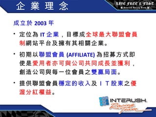 企 業 理 念 成立於 2003 年  定位為 IT 企業 ，目標成 全球最大聯盟會員制 網站平台及擁有其相關企業。 初期以 聯盟會員 (AFFILIATE) 為招募方式即使是 愛用者亦可與公司共同成長並獲利 ，創造公司與每一位會員之 雙贏局面 。 提供聯盟會員 穩定的收入 及 ＩＴ 股東 之 優渥分紅權益 。 