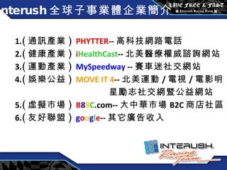 Interush 全球子事業體企業簡介 1. ( 通訊產業 )  PHYTTER -- 高科技網路電話 2. ( 健康產業 )  i HealthCast -- 北美 醫療權威諮詢網站 3. ( 運動產業 )  MySpeedway  -- 賽車迷社交網站 4. ( 娛樂公益 )  MOVE IT 4 -- 北美運動 / 電視 / 電影明 星勵志社交網暨公益網站 5. ( 虛擬市場 )  B 8 8 C .com-- 大中華市場 B2C 商店社區 6. ( 友好聯盟 )  g o o g l e -- 其它廣告收入 