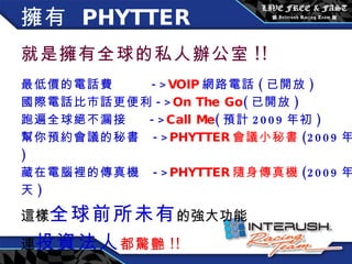擁有  PHYTTER   就是擁有全球的私人辦公室 !! 最低價的電話費  -> VOIP 網路電話 ( 已開放 ) 國際電話比市話更便利 -> On The Go ( 已開放 ) 跑遍全球絕不漏接  -> Call Me ( 預計 2009 年初 ) 幫你預約會議的秘書  -> PHYTTER 會議小秘書 (2009 年底 ) 藏在電腦裡的傳真機  -> PHYTTER 隨身傳真機 (2009 年夏天 ) 這樣 全球前所未有 的強大功能 連 投資法人 都驚艷 !! 