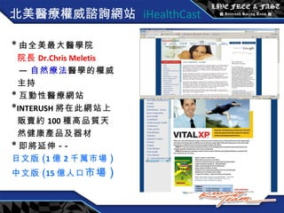 北美 醫療權威諮詢網站  iHealthCast * 由全美最大醫學院 院長 Dr.Chris Meletis — 自然療法 醫學的權威 主持 * 互動性醫療網站 * INTERUSH 將在此網站上 販賣約 100 種高品質天 然健康產品及器材 * 即將延伸 --  日文版 ( 1 億 2 千萬市場 ) 中文版 ( 15 億人口 市場 ) 