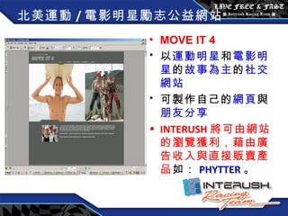 北美運動 / 電影明星勵志公益網站 MOVE IT 4 以 運動明星 和 電影明星 的 故事為主 的 社交網站 可製作自己的 網頁 與 朋友分享 INTERUSH 將可由網站的瀏覽獲利，藉由廣告收入與直接販賣產品 如： PHYTTER 。 