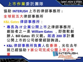 上市作業 委託團隊 協助 INTERUSH 上市的律師事務所 : 全球前五大 律師事務所 K&L Gates 律師事務所 ： 專長為 IT 企業公開上市 之律師事務所，創始者之一是 William Gates   ，即微軟創辦人 Bill Gates  的父親。 超過 200 家 計畫公開上市的公司都曾經諮詢過。 K&L 律師事務所負責人 在 香港 ，光在去年就已經協助 7 家公司完成公開上市之作業 