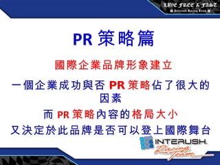 一個企業成功與否 PR 策略 佔了很大的因素 而 PR 策略 內容的 格局大小 又決定於此品牌是否可以登上國際舞台 PR 策略篇 國際企業品牌形象建立   