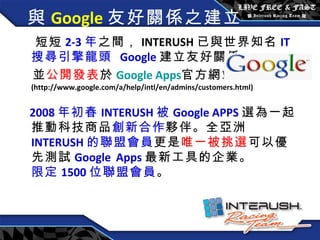 與 Google 友好關係之建立  短短 2-3 年 之間， INTERUSH 已與世界知名 IT 搜尋引擎龍頭   Google 建立友好關係 並 公開發表 於 Google Apps 官方 網站 (http://www.google.com/a/help/intl/en/admins/customers.html) 2008 年 初春 INTERUSH 被 Google APPS 選為一起推動科技商品 創新合作 夥伴。全亞洲 INTERUSH 的聯盟會員 更是 唯一被挑選 可以優先測試 Google   Apps 最新工具的企業。  限定 1500 位聯盟會員 。 