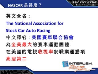 NASCAR 是甚麼 ? 英文全名 : The National Association for  Stock Car Auto Racing   中文譯名 : 美國賽車聯合協會 為 全美最大 的賽車運動團體 在美國的電視 收視率 於職業運動項 高居第二 