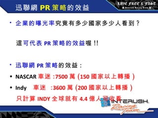 迅聯網 PR 策略 的效益 企業的曝光率 究竟有多少國家多少人看到 ?  這 可代表 PR 策略的效益 喔 !!  迅聯網 PR 策略 的效益 : NASCAR 車迷 : 7500 萬 ( 150 國家以上轉播 ) Indy   車迷  : 3600 萬 ( 200 國家以上轉播 ) 只計算 INDY 全球就有 4.4 億人可收看 
