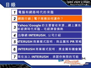 目錄 電腦和網路時代的來臨 1 網路行銷 / 電子商務如何運作？  2 Yahoo/Google 的主要營收來源…網上廣告 新經濟時代來臨－宅經濟發燒熱 3 5 INTERUSH 商業模式說明：商品篇和 PR 策略篇 迅聯網 INTERUSH_ 公司介紹 4 INTERUSH 商業模式說明：獎金篇和機會篇 6 現在加入 INTERUSH ，承諾你無限的可能 7 