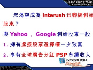 您渴望成為 Interush 迅聯網創始股東 ? 與 Yahoo ， Google 創始股東一般 1. 擁有 虛擬股票選擇權 一夕致富 2. 享有 全球廣告分紅 PSP 永續收入 