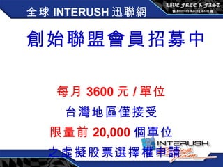全球 INTERUSH 迅聯網 創始聯盟會員招募中   每月 3600 元 / 單位 台灣地區僅接受 限量前 20,000 個單位 之虛擬股票選擇權申請 