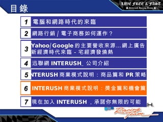 目錄 電腦和網路時代的來臨 1 網路行銷 / 電子商務如何運作？  2 Yahoo/Google 的主要營收來源…網上廣告 新經濟時代來臨－宅經濟發燒熱 3 5 INTERUSH 商業模式說明：商品篇和 PR 策略篇 迅聯網 INTERUSH_ 公司介紹 4 INTERUSH 商業模式說明：獎金篇和機會篇 6 現在加入 INTERUSH ，承諾你無限的可能 7 