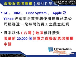 虛擬股票選擇權 ( 權利性獎金 ) GE 、 IBM 、 Cisco System 、 Apple 及 Yahoo 等國際企業普遍使用犒賞已為公司服務達一段時間的員工之獎金紅利 日本以外 ( 台灣 ) 地區 預計接受 限量前 20,000 個 位置之虛擬股票選擇權申請 