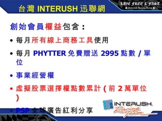 創始會員權益 / 每月 3600 元 創始會員 權益 包含 : 每月 所有線上商務工具 使用 每月 PHYTTER 免費贈送 2995 點數 / 單位 事業經營權 虛擬股票選擇權點數累計 ( 前 2 萬單位 ) PSP 全球廣告紅利分享 台灣 INTERUSH 迅聯網 
