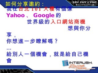 我在 台北 101 大樓 有個像 Yahoo 、 Google 的  世界級的 入口網站商機  想與你分享， 你想進一步瞭解嗎 ?  … 給別人一個機會，就是給自己機會 如何分享邀約 : 