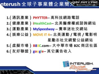 Interush 全球子事業體企業簡介 1. ( 通訊產業 )  PHYTTER -- 高科技網路電話 2. ( 健康產業 )  i HealthCast -- 北美 醫療權威諮詢網站 3. ( 運動產業 )  MySpeedway  -- 賽車迷社交網站 4. ( 娛樂公益 )  MOVE IT 4 -- 北美運動 / 電視 / 電影明 星勵志社交網暨公益網站 5. ( 虛擬市場 )  B 8 8 C .com-- 大中華市場 B2C 商店社區 6. ( 友好聯盟 )  g o o g l e -- 其它廣告收入 