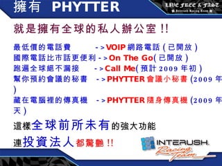 擁有  PHYTTER   就是擁有全球的私人辦公室 !! 最低價的電話費  -> VOIP 網路電話 ( 已開放 ) 國際電話比市話更便利 -> On The Go ( 已開放 ) 跑遍全球絕不漏接  -> Call Me ( 預計 2009 年初 ) 幫你預約會議的秘書  -> PHYTTER 會議小秘書 (2009 年底 ) 藏在電腦裡的傳真機  -> PHYTTER 隨身傳真機 (2009 年夏天 ) 這樣 全球前所未有 的強大功能 連 投資法人 都驚艷 !! 