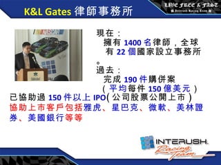 K&L Gates 律師事務所 現在 ：   擁有 1400 名 律師，全球 有 22 個 國家設立 事務所。 過去 ：   完成 190 件 購併案   （ 平均 每件 150 億 美元 ） 已協助過 150 件 以上 IPO ( 公司股票公開上市 ) 協助上市客戶包括 雅虎 、 星巴克 、 微軟 、 美林證券 、 美國銀行 等等 