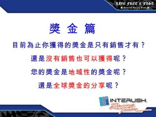 獎 金 篇 目前為止你獲得的獎金是只有銷售才有 ? 還是 沒有銷售也可以獲得 呢 ? 您的獎金是 地域性 的獎金呢 ? 還是 全球獎金的分享 呢 ? 