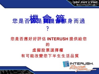 您是否總是與機會擦身而過 ? 您是否應好好評估 INTERUSH 提供給您的 虛擬股票選擇權 有可能改變您下半生生活品質 機 會 篇 