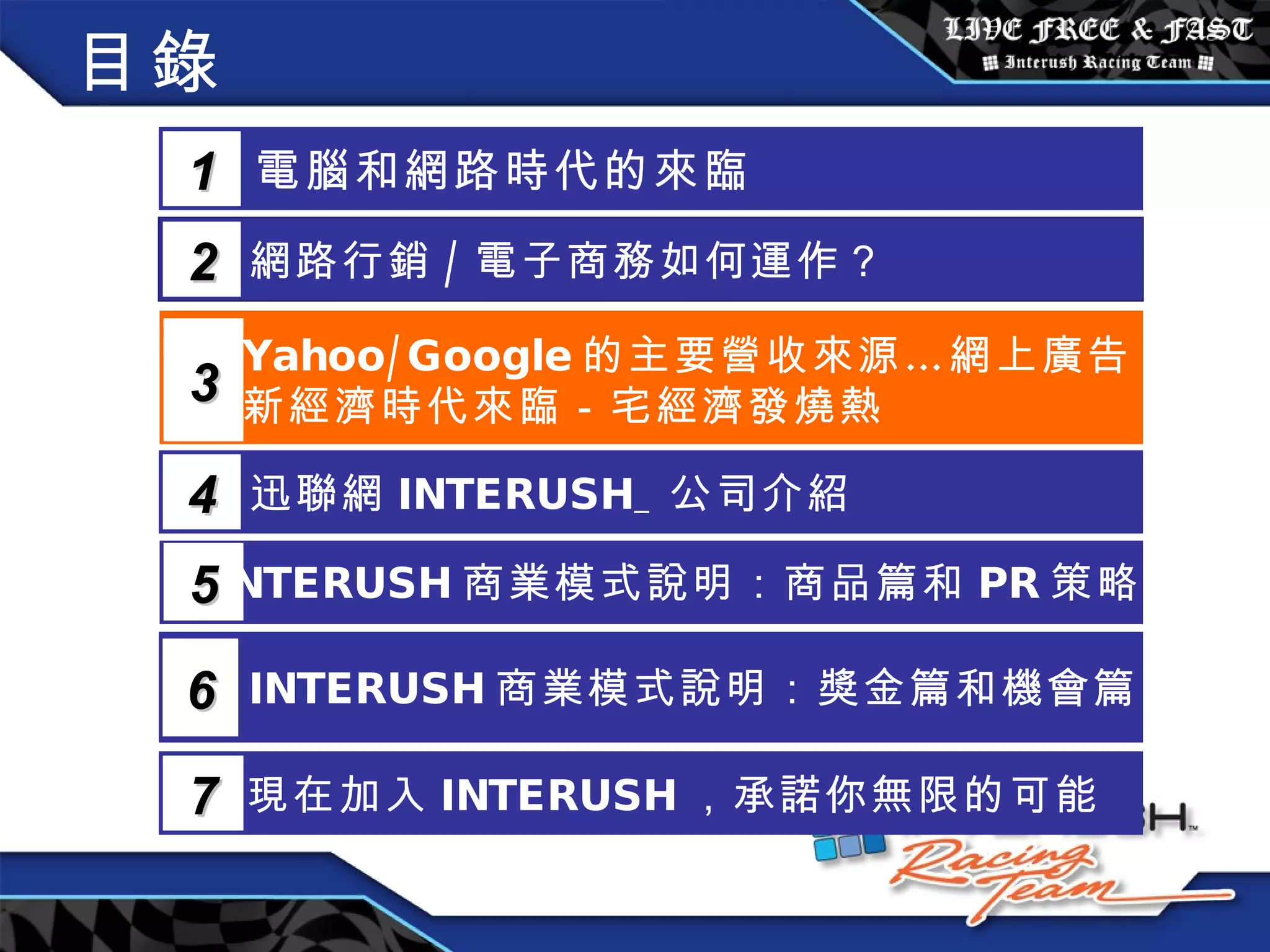 目錄 電腦和網路時代的來臨 1 網路行銷 / 電子商務如何運作？  2 Yahoo/Google 的主要營收來源…網上廣告 新經濟時代來臨－宅經濟發燒熱 3 5 INTERUSH 商業模式說明：商品篇和 PR 策略篇 迅聯網 INTERUSH_ 公司介紹 4 INTERUSH 商業模式說明：獎金篇和機會篇 6 現在加入 INTERUSH ，承諾你無限的可能 7 