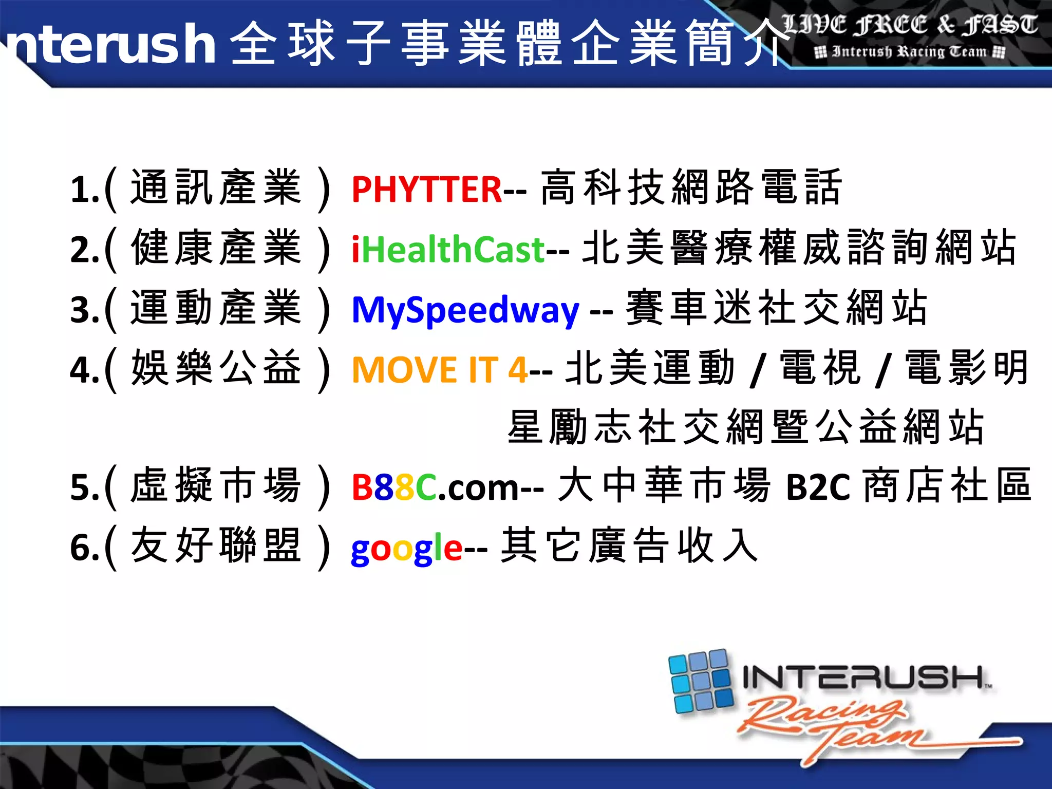 Interush 全球子事業體企業簡介 1. ( 通訊產業 )  PHYTTER -- 高科技網路電話 2. ( 健康產業 )  i HealthCast -- 北美 醫療權威諮詢網站 3. ( 運動產業 )  MySpeedway  -- 賽車迷社交網站 4. ( 娛樂公益 )  MOVE IT 4 -- 北美運動 / 電視 / 電影明 星勵志社交網暨公益網站 5. ( 虛擬市場 )  B 8 8 C .com-- 大中華市場 B2C 商店社區 6. ( 友好聯盟 )  g o o g l e -- 其它廣告收入 