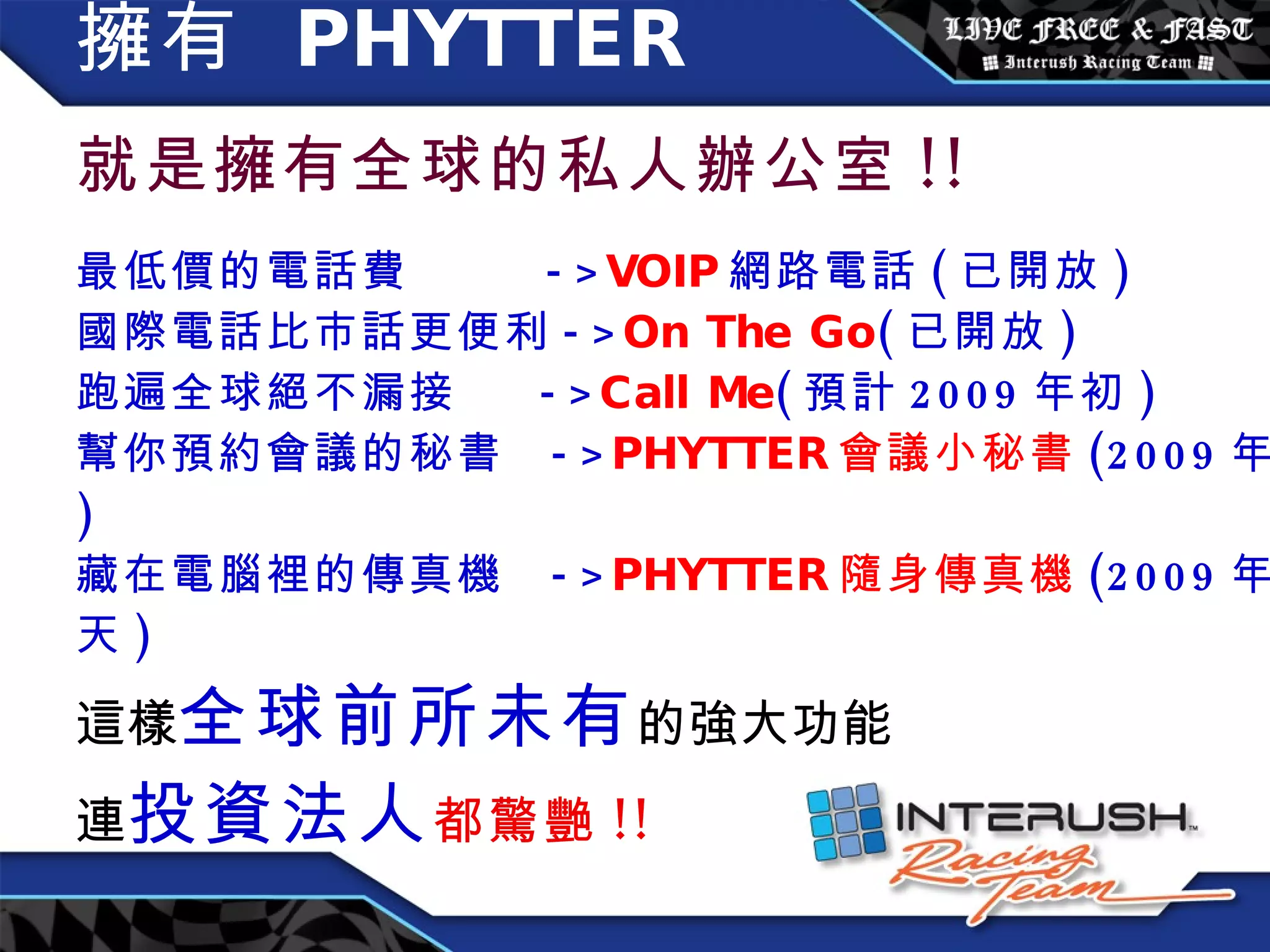 擁有  PHYTTER   就是擁有全球的私人辦公室 !! 最低價的電話費  -> VOIP 網路電話 ( 已開放 ) 國際電話比市話更便利 -> On The Go ( 已開放 ) 跑遍全球絕不漏接  -> Call Me ( 預計 2009 年初 ) 幫你預約會議的秘書  -> PHYTTER 會議小秘書 (2009 年底 ) 藏在電腦裡的傳真機  -> PHYTTER 隨身傳真機 (2009 年夏天 ) 這樣 全球前所未有 的強大功能 連 投資法人 都驚艷 !! 