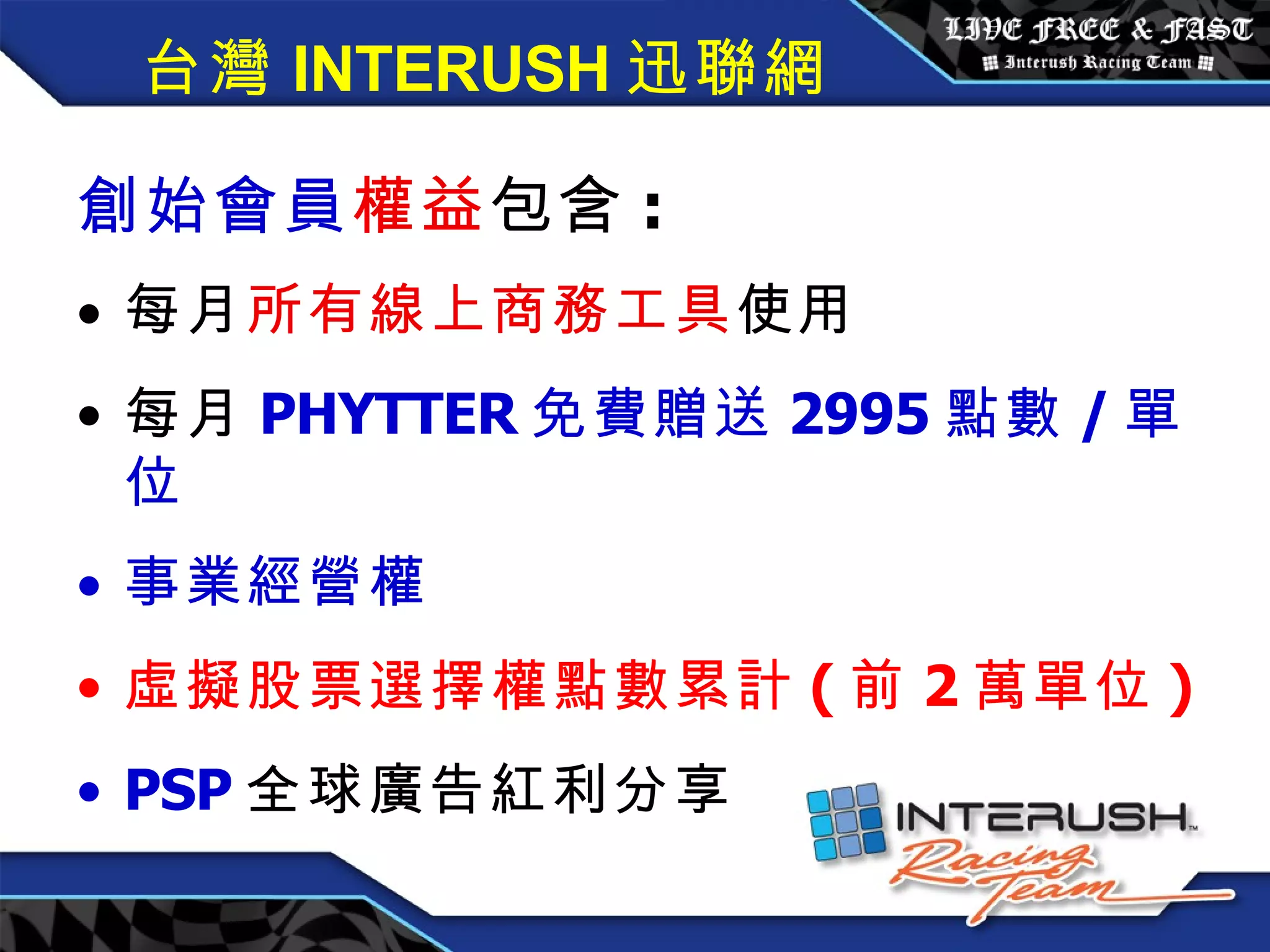 創始會員權益 / 每月 3600 元 創始會員 權益 包含 : 每月 所有線上商務工具 使用 每月 PHYTTER 免費贈送 2995 點數 / 單位 事業經營權 虛擬股票選擇權點數累計 ( 前 2 萬單位 ) PSP 全球廣告紅利分享 台灣 INTERUSH 迅聯網 