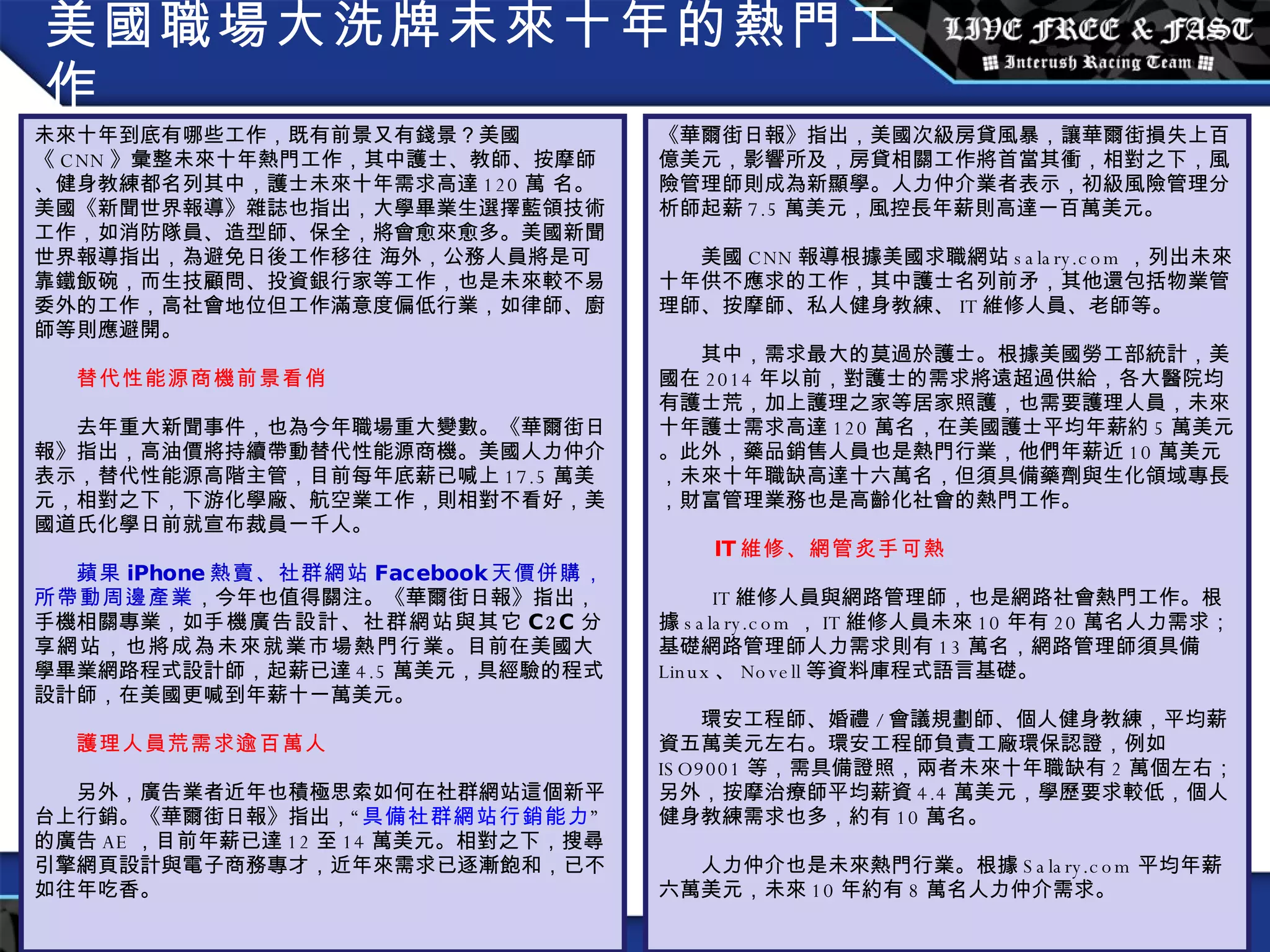 美國職場大洗牌未來十年的熱門工作 未來十年到底有哪些工作，既有前景又有錢景？美國《 CNN 》彙整未來十年熱門工作，其中護士、教師、按摩師、健身教練都名列其中，護士未來十年需求高達 120 萬 名。美國《新聞世界報導》雜誌也指出，大學畢業生選擇藍領技術工作，如消防隊員、造型師、保全，將會愈來愈多。美國新聞世界報導指出，為避免日後工作移往 海外，公務人員將是可靠鐵飯碗，而生技顧問、投資銀行家等工作，也是未來較不易委外的工作，高社會地位但工作滿意度偏低行業，如律師、廚師等則應避開。      替代性能源商機前景看俏     去年重大新聞事件，也為今年職場重大變數。《華爾街日報》指出，高油價將持續帶動替代性能源商機。美國人力仲介表示，替代性能源高階主管，目前每年底薪已喊上 17.5 萬美元，相對之下，下游化學廠、航空業工作，則相對不看好，美國道氏化學日前就宣布裁員一千人。      蘋果 iPhone 熱賣、社群網站 Facebook 天價併購，所帶動周邊產業 ，今年也值得關注。《華爾街日報》指出，手機相關專業，如 手機廣告設計、社群網站與其它 C2C 分享網站，也將成為未來就業市場熱門行業 。目前在美國大學畢業網路程式設計師，起薪已達 4.5 萬美元，具經驗的程式設計師，在美國更喊到年薪十一萬美元。      護理人員荒需求逾百萬人     另外，廣告業者近年也積極思索如何在社群網站這個新平台上行銷。《華爾街日報》指出，“ 具備社群網站行銷能力 ”的廣告 AE ，目前年薪已達 12 至 14 萬美元。相對之下，搜尋引擎網頁設計與電子商務專才，近年來需求已逐漸飽和，已不如往年吃香。 《華爾街日報》指出，美國次級房貸風暴，讓華爾街損失上百億美元，影響所及，房貸相關工作將首當其衝，相對之下，風險管理師則成為新顯學。人力仲介業者表示，初級風險管理分析師起薪 7.5 萬美元，風控長年薪則高達一百萬美元。     美國 CNN 報導根據美國求職網站 salary.com ，列出未來十年供不應求的工作，其中護士名列前矛，其他還包括物業管理師、按摩師、私人健身教練、 IT 維修人員、老師等。     其中，需求最大的莫過於護士。根據美國勞工部統計，美國在 2014 年以前，對護士的需求將遠超過供給，各大醫院均有護士荒，加上護理之家等居家照護，也需要護理人員，未來十年護士需求高達 120 萬名，在美國護士平均年薪約 5 萬美元。此外，藥品銷售人員也是熱門行業，他們年薪近 10 萬美元，未來十年職缺高達十六萬名，但須具備藥劑與生化領域專長，財富管理業務也是高齡化社會的熱門工作。        IT 維修、網管炙手可熱       IT 維修人員與網路管理師，也是網路社會熱門工作。根據 salary.com ， IT 維修人員未來 10 年有 20 萬名人力需求；基礎網路管理師人力需求則有 13 萬名，網路管理師須具備 Linux 、 Novell 等資料庫程式語言基礎。     環安工程師、婚禮 / 會議規劃師、個人健身教練，平均薪資五萬美元左右。環安工程師負責工廠環保認證，例如 ISO9001 等，需具備證照，兩者未來十年職缺有 2 萬個左右；另外，按摩治療師平均薪資 4.4 萬美元，學歷要求較低，個人健身教練需求也多，約有 10 萬名。     人力仲介也是未來熱門行業。根據 Salary.com 平均年薪六萬美元，未來 10 年約有 8 萬名人力仲介需求。 