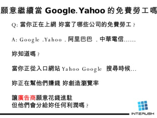 妳願意繼續當 Google.Yahoo 的免費勞工嗎 ? Q: 當你正在上網 妳當了哪些公司的免費勞工 ? A: Google .Yahoo . 阿里巴巴  . 中華電信…… 妳知道嗎 ?  當你正從入口網站 Yahoo Google  搜尋時...
