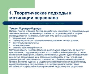 1. Теоретические подходы к мотивации персонала 1.3. Процессуальные теории мотивации Теория Портера-Лоулера Лайман Портер и Эдвард Лоулер разработали комплексную процессуальную теорию мотивации, включающую элементы теории ожиданий и теории справед­ливости. Их модель включает пять основных элементов: затраченные усилия; оценку вероятности получения вознаграждения за свои усилия; достигнутые результаты; вознаграждение; степень удовлетворённости.  Согласно модели Портера-Лоулера, достигнутые результаты за­висят от приложенных сотрудником усилий, его способностей и характера, а так­же сознания им своей роли. Уровень приложенных усилий будет определяться ценностью вознаграждения и степенью уверенности в том, что данный уровень усилий действительно повлечет за собой вполне определенный уровень вознагра­ждения. В модели устанавливается соотношение между вознаграждением и результатами, т.е. человек удовлетворяет свои потребности посредством вознаграж­дений за достигнутые результаты . 