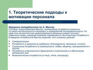 1. Теоретические подходы к мотивации персонала 1.2. Содержательные теории мотивации Иерархия потребностей по А. Маслоу Согласно теории Абрахама Маслоу, человеческие потребности различны по своей настоятельности и возникают в определённой последовательности. По мере того как достаточное удовлетворение в разумных рамках получают первичные нужды, внимание индивида перемещается над вторичные потребности. В иерархии потребностей Маслоу выделяет пять основных уровней :   Самореализация. Потребность в уважении (в одобрении, благодарности, признании, статусе). Социальные потребности (в привязанности, любви, общении, принадлежности к группе). Потребность в безопасности (физической и психической) и в обеспечении завтрашнего дня. Физиологические потребности (в пище, тепле, кислороде).  