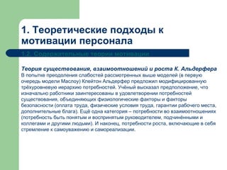 1. Теоретические подходы к мотивации персонала 1.2.   Содержательные теории мотивации Теория существования, взаимоотношений и роста К. Альдерфера В попытке преодоления слабостей рассмотренных выше моделей (в первую очередь модели Маслоу) Клейтон Альдерфер предложил модифицированную трёхуровневую иерархию потребностей. Учёный высказал предположение, что изначально работники заинтересованы в удовлетворении потребностей существования, объединяющих физиологические факторы и факторы безопасности (оплата труда, физические условия труда, гарантии рабочего места, дополнительные блага). Ещё одна категория – потребности во взаимоотношениях (потребность быть понятым и воспринятым руководителем, подчинёнными и коллегами и другими людьми). И наконец, потребности роста, включающие в себя стремление к самоуважению и самореализации. 
