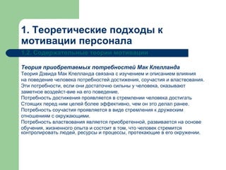 1. Теоретические подходы к мотивации персонала 1.2. Содержательные теории мотивации Теория приобретаемых потребностей Мак Клелланда   Теория Дэвида Мак Клелланда связана с изучением и описанием влияния на поведение человека потребностей достижения, соучастия и властвования. Эти потребности, если они достаточно сильны у человека, оказывают заметное воздейст­вие на его поведение.  Потребность достижения проявляется в стремлении человека достигать Стоящих перед ним целей более эффективно, чем он это делал ранее.  Потребность соучастия проявляется в виде стремления к дружеским отношениям с окружающими.  Потребность властвования является приобретенной, развивается на основе обучения, жизненного опыта и состоит в том, что человек стремится контролировать людей, ресурсы и процессы, протекающие в его окружении.   