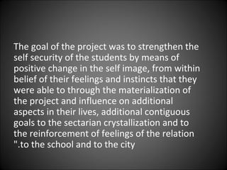 The goal of the project was to strengthen the self security of the students by means of positive change in the self image, from within belief of their feelings and instincts that they were able to through the materialization of the project and influence on additional aspects in their lives, additional contiguous goals to the sectarian crystallization and to the reinforcement of feelings of the relation to the school and to the city." 