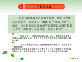 目前有關陸資來台投資不動產，僅限於大陸地區自然人，至於法人、團體 或 「 陸資公司 註 1 」 部分，目前行政院及經濟部等相關單位正研訂相關子法中，俟相關子法訂頒後，再配合辦理 註 2 。 不動產投資 2 註 1 ： 「陸資公司」：係指大陸地區人民、法人、團體或其他機構，在第三地區投資之公司，須經公司法之認許後始得為不動產登記之權利主體。   註 2 ： 目前已有哪些公司法人得因業務需要申請取得、設定或移轉不動產物權？ 經行政院大陸委員會等機關核准在臺設立分公司之港龍航空公司及澳門航空公司，得因業務需要，申請取得、設定或移轉不動產物權。 