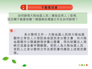 如何辦理大陸地區人民（專指自然人）取得、設定轉不動產物權？應備哪些應備文件及如何辦理？ 不動產投資 2 答： 身分證明文件 -- 大陸地區人民持大陸地區製作之常住人口登記表或居民身分證文書，向大陸地區縣市公證處辦理涉臺公證書，再向財團法人海峽交流基金會申請驗證。受託人為大陸地區人民，受託人之身分證明文件及委託書均應依上述規定辦理。 