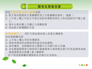 證券及期貨投資 3 界定 大陸地區投資人範圍 包括 經大陸地區證券主管機關核准之合格機構投資者 （ QDII ）、 上市或上櫃公司依法令規定核給有價證券與在大陸地區設有戶籍之員工、 海外企業來臺上市櫃之大陸籍股東 其他經主管機關許可者 投資範圍部分 ，明訂大陸地區投資人投資台灣證券， 其投資範圍包括 上市或上櫃公司的有價證券、 證券投資信託或期貨信託基金受益憑證、 政府債券、金融債券或公開發行公司發行的公司債、 依金融資產證券化條例或不動產證券化條例規定發行的受益證券或資產基礎證券及認購 ( 售 ) 權證等 ，但不得投資興櫃有價證券及店頭衍生性商品。  